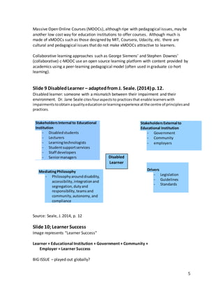 5
Massive Open Online Courses (MOOCs), although ripe with pedagogical issues, may be
another low cost way for education institutions to offer courses. Although much is
made of xMOOCs such as those designed by MIT, Coursera, Udacity, etc. there are
cultural and pedagogical issues that do not make xMOOCs attractive to learners.
Collaborative learning approaches such as George Siemens’ and Stephen Downes’
(collaborative) c-MOOC use an open source learning platform with content provided by
academics using a peer-learning pedagogical model (often used in graduate co-hort
learning).
Slide 9 DisabledLearner – adaptedfrom J. Seale. (2014) p. 12.
Disabled learner: someone with a mismatch between their impairment and their
environment. Dr. Jane Seale citesfouraspectsto practicesthat enable learnerswith
impairments toobtainaqualityeducationorlearningexperience at the centre of principlesand
practices.
Source: Seale, J. 2014, p. 12
Slide 10;Learner Success
Image represents “Learner Success”
Learner + Educational Institution + Government + Community +
Employer = Learner Success
BIG ISSUE – played out globally?
StakeholdersInternal to Educational
Institution
- Disabledstudents
- Lecturers
- Learningtechnologists
- Studentsupportservices
- Staff developers
- Seniormanagers
StakeholdersExternal to
Educational Institution
- Government
- Community
- employers
MediatingPhilosophy
- Philosophyarounddisability,
accessibility,integrationand
segregation,dutyand
responsibility,teamsand
community,autonomy,and
compliance
Drivers
- Legislation
- Guidelines
- Standards
Disabled
Learner
 