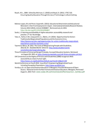 7
Roach, W.L.,2009. EditedbyAtkinson,C.(2010) and Boyd,D. (2011). ETEC 510.
EnsuringQualityEducationThroughthe Use of TechnologyinaRural Setting.
Rahona-Lopez,M.and Perez-Esparrells.(2013).Educational AttainmentandEducational
Mismatch inthe FirstEmploymentinSpain. InternationalScholarly Research Notices.
Volume 2013 (2013), Article ID850827. RetrievedJuly12,2015.
http://dx.doi.org/10.1155/2013/850827
Seale,J. E-learning and disabilityin highereducation:accessibility research and
practice. 2nd
Ed. Routledge.
Tate,K., Fallon,K.M.,Casquarelli,E.J.,Marks,L.R.(2014). OpportunitiesforAction:
TraditionallyMarginalizedPopulationsandthe EconomicCrisis.
http://tpcjournal.nbcc.org/opportunities-for-action-traditionally-marginalized-
populations-and-the-economic-crisis/
Taormina-Weiss,W.2012. The Costsof MarginalizingPeople withDisabilities.
2012.02.24. Disabled World. Editorial. http://www.disabled-world-
com/editorials/marginalizing.php
Three Principlesof Universal DesignPrinciples.Kurzweil EducationSystems.Retrieved
on August20, 2015 at https://www.kurzweiledu.com/udl-three-principles-p4.html
UN Conventiononthe Rightsof PersonswithDisabilities(2006) recognizesWeb
accessibilityasa basichumanright.
http://www.un.org/disabilities/default.asp?navid=12&pid=150
WorldConference onYouth2014. Issue Brief:EmpoweringMarginalizedYouth
includingYoungKeyPopulations. http://www.wcy2014.com
Yembuu,B.n.d.Openand Distance EducationinMongolia:PossibleRelevanceof Open
Access. National Centre forNonFormal andDistance Education,Mongolia.Retrieved
August1, 2015 from www.coady.stfx.ca/tinroom/assets/file/resources/.../yembuu.pdf
 