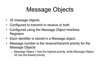 Message Objects
• 32 message objects
• Configured to transmit or receive or both
• Configured using the Message Object Interface
Registers
• Each identifier is stored in a Message object.
• Message number is the receive/transmit priority for the
Message Objects
– Message Object 1 has the highest priority, while Message Object
32 has the lowest priority
 