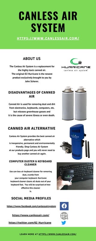 CANLESS AIR
SYSTEM
HTTPS://WWW.CANLESSAIR.COM/
CANNED AIR ALTERNATIVE
Canless Air System provides the best canned air
alternative which
is inexpensive, permanent and environmentally
friendly. Shop Canless Air System
at our products page and you will never need to
buy another canned air again.
COMPUTER DUSTER & KEYBOARD
CLEANER
Use can-less air keyboard cleaner for removing
dust, crumbs from
your computer keyboard. Hurricane
keyboard cleaner cleans all dusts out of your
keyboard fast.  You will be surprised at how
effective this cleaner
is.
ABOUT US
The Canless Air System is a replacement for
the highly toxic canned air.
The original O2 Hurricane is the newest
product exclusively brought to you by
John Scherer.
DISADVANTAGES OF CANNED
AIR
Canned Air is used for removing dust and dirt
from electronics, keyboards, computers, etc.
but releases greenhouse gasses and
it is the cause of severe illness or even death.
LEARN MORE AT HTTPS://WWW.CANLESSAIR.COM/
SOCIAL MEDIA PROFILES
https://www.facebook.com/canlessairsystem
https://www.canlessair.com/
https://twitter.com/02_Hurricane
 