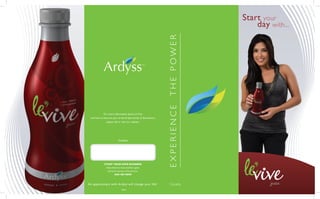 Start your
                                                                                 day with...




                                                                THE POWER
                                                    TM




                                                                EXPERIENCE
             For more information about Le’Vive
 and how to become part of the Ardyss family of distributors,
              please call or visit our website.




                           Contact:




             START YOUR OWN BUSINESS
               Help others to look and feel great
                and earn money in the process.
                       ASK ME HOW



An appointment with Ardyss will change your life!                Canada
                              24810
 