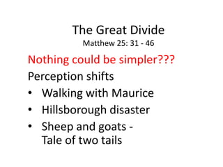 The Great Divide
Matthew 25: 31 - 46
Nothing could be simpler???
Perception shifts
• Walking with Maurice
• Hillsborough disaster
• Sheep and goats -
Tale of two tails
 