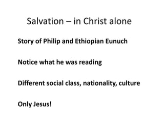 Salvation – in Christ alone
Story of Philip and Ethiopian Eunuch
Notice what he was reading
Different social class, nation...