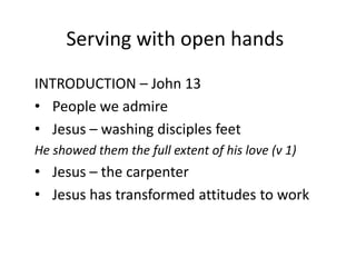 Serving with open hands
INTRODUCTION – John 13
• People we admire
• Jesus – washing disciples feet
He showed them the full extent of his love (v 1)

• Jesus – the carpenter
• Jesus has transformed attitudes to work

 