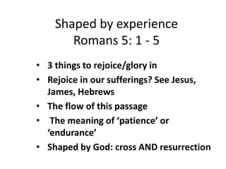 Shaped by experience 
Romans 5: 1 - 5 
• 3 things to rejoice/glory in 
• Rejoice in our sufferings? See Jesus, 
James, Hebrews 
• The flow of this passage 
• The meaning of ‘patience’ or 
‘endurance’ 
• Shaped by God: cross AND resurrection 
 