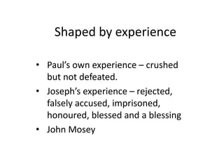 Shaped by experience 
• Paul’s own experience – crushed 
but not defeated. 
• Joseph’s experience – rejected, 
falsely accused, imprisoned, 
honoured, blessed and a blessing 
• John Mosey 
 
