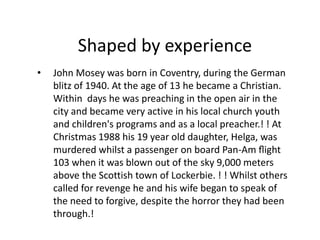 Shaped by experience 
• John Mosey was born in Coventry, during the German 
blitz of 1940. At the age of 13 he became a Christian. 
Within days he was preaching in the open air in the 
city and became very active in his local church youth 
and children's programs and as a local preacher.! ! At 
Christmas 1988 his 19 year old daughter, Helga, was 
murdered whilst a passenger on board Pan-Am flight 
103 when it was blown out of the sky 9,000 meters 
above the Scottish town of Lockerbie. ! ! Whilst others 
called for revenge he and his wife began to speak of 
the need to forgive, despite the horror they had been 
through.! 
 