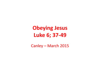 Obeying Jesus
Luke 6; 37-49
Canley – March 2015
 