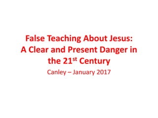 False Teaching About Jesus:
A Clear and Present Danger in
the 21st Century
Canley – January 2017
 