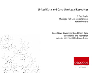 Linked Data and Canadian Legal Resources
F. Tim Knight
Osgoode Hall Law School Library
York University
CanLII Law, Government and Open Data
Conference and Hackathon
September 13th-14th, 2013 in Ottawa, Ontario
 
