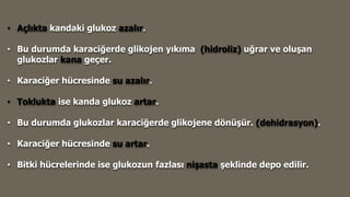 • Açlıkta kandaki glukoz azalır.
• Bu durumda karaciğerde glikojen yıkıma (hidroliz) uğrar ve oluşan
glukozlar kana geçer.
• Karaciğer hücresinde su azalır.
• Toklukta ise kanda glukoz artar.
• Bu durumda glukozlar karaciğerde glikojene dönüşür. (dehidrasyon).
• Karaciğer hücresinde su artar.
• Bitki hücrelerinde ise glukozun fazlası nişasta şeklinde depo edilir.
 