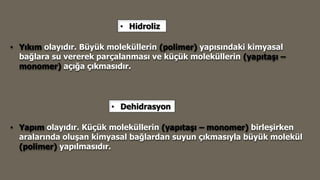 • Yapım olayıdır. Küçük moleküllerin (yapıtaşı – monomer) birleşirken
aralarında oluşan kimyasal bağlardan suyun çıkmasıyla büyük molekül
(polimer) yapılmasıdır.
• Yıkım olayıdır. Büyük moleküllerin (polimer) yapısındaki kimyasal
bağlara su vererek parçalanması ve küçük moleküllerin (yapıtaşı –
monomer) açığa çıkmasıdır.
• Hidroliz
• Dehidrasyon
 