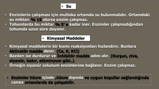 • Enzimlerin çalışması için mutlaka ortamda su bulunmalıdır. Ortamdaki
su miktarı % 15 olursa enzim çalışmaz.
• Tohumlarda bu miktar % 5’ e kadar iner. Enzimler çalışmadığından
tohumda uzun süre dayanır.
• Su
• Kimyasal Maddeler
• Kimyasal maddelerin bir kısmı reaksiyonları hızlandırır. Bunlara
Aktivatör madde denir. (Ca, K, KCl)
• Bazıları ise durdurur ve İnhibitör madde adını alır. (Kurşun, civa,
siyanür, bakır, alüminyum gibi..)
• Örneğin siyanür solunum enzimlerine bağlanır. Enzim çalışmaz.
• Enzimler hücre içinde ,hücre dışında ve uygun koşullar sağlandığında
cansız ortamlarda da çalışabilir.
 