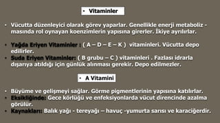• Vitaminler
• Vücutta düzenleyici olarak görev yaparlar. Genellikle enerji metaboliz -
masında rol oynayan koenzimlerin yapısına girerler. İkiye ayrılırlar.
• Yağda Eriyen Vitaminler : ( A – D – E – K ) vitaminleri. Vücutta depo
edilirler.
• Suda Eriyen Vitaminler: ( B grubu – C ) vitaminleri . Fazlası idrarla
dışarıya atıldığı için günlük alınması gerekir. Depo edilmezler.
• Büyüme ve gelişmeyi sağlar. Görme pigmentlerinin yapısına katılırlar.
• Eksikliğinde: Gece körlüğü ve enfeksiyonlarda vücut direncinde azalma
görülür.
• Kaynakları: Balık yağı - tereyağı – havuç -yumurta sarısı ve karaciğerdir.
• A Vitamini
 