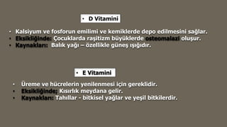 • D Vitamini
• Kalsiyum ve fosforun emilimi ve kemiklerde depo edilmesini sağlar.
• Eksikliğinde: Çocuklarda raşitizm büyüklerde osteomalazi oluşur.
• Kaynakları: Balık yağı – özellikle güneş ışığıdır.
• E Vitamini
• Üreme ve hücrelerin yenilenmesi için gereklidir.
• Eksikliğinde; Kısırlık meydana gelir.
• Kaynakları: Tahıllar - bitkisel yağlar ve yeşil bitkilerdir.
 
