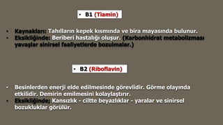 • B1 (Tiamin)
• Kaynakları: Tahılların kepek kısmında ve bira mayasında bulunur.
• Eksikliğinde: Beriberi hastalığı oluşur. (Karbonhidrat metabolizması
yavaşlar sinirsel faaliyetlerde bozulmalar.)
• B2 (Riboflavin)
• Besinlerden enerji elde edilmesinde görevlidir. Görme olayında
etkilidir. Demirin emilmesini kolaylaştırır.
• Eksikliğinde; Kansızlık - ciltte beyazlıklar - yaralar ve sinirsel
bozukluklar görülür.
 