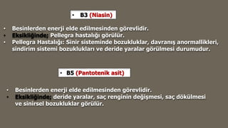 • B3 (Niasin)
• Besinlerden enerji elde edilmesinden görevlidir.
• Eksikliğinde; Pellegra hastalığı görülür.
• Pellegra Hastalığı: Sinir sisteminde bozukluklar, davranış anormallikleri,
sindirim sistemi bozuklukları ve deride yaralar görülmesi durumudur.
• B5 (Pantotenik asit)
• Besinlerden enerji elde edilmesinden görevlidir.
• Eksikliğinde; deride yaralar, saç renginin değişmesi, saç dökülmesi
ve sinirsel bozukluklar görülür.
 