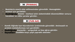 • B6 (Piridoksin)
• Besinlerin enerji elde edilmesinden görevlidir. Hemoglobin
• sentezi için gereklidir.
• Eksikliğinde; Anemi - merkezi sinir sistemindeki düzensizlikler sonucu
havaleler ve ciltte yaralar görülür.
• B9 (Folik Asit)
• Kemik iliğinde kan hücrelerinin üretiminde görevlidir. Aminoasit ve
protein metabolizması için gereklidir.
• Eksikliğinde; Kansızlık – yorgunluk ve baş ağrısı görülür.
• Kaynakları: Özellikle koyu yeşil yapraklı sebzeler.
 