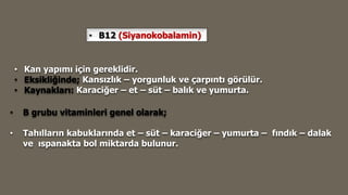 • B12 (Siyanokobalamin)
• Kan yapımı için gereklidir.
• Eksikliğinde; Kansızlık – yorgunluk ve çarpıntı görülür.
• Kaynakları: Karaciğer – et – süt – balık ve yumurta.
• B grubu vitaminleri genel olarak;
• Tahılların kabuklarında et – süt – karaciğer – yumurta – fındık – dalak
ve ıspanakta bol miktarda bulunur.
 