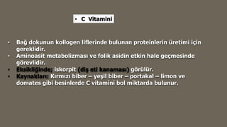 • C Vitamini
• Bağ dokunun kollogen liflerinde bulunan proteinlerin üretimi için
gereklidir.
• Aminoasit metabolizması ve folik asidin etkin hale geçmesinde
görevlidir.
• Eksikliğinde; iskorpit (diş eti kanaması) görülür.
• Kaynakları: Kırmızı biber – yeşil biber – portakal – limon ve
domates gibi besinlerde C vitamini bol miktarda bulunur.
 