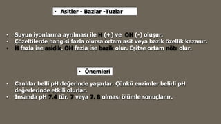 • Suyun iyonlarına ayrılması ile H (+) ve OH (-) oluşur.
• Çözeltilerde hangisi fazla olursa ortam asit veya bazik özellik kazanır.
• H fazla ise asidik. OH fazla ise bazik olur. Eşitse ortam nötr olur.
• Canlılar belli pH değerinde yaşarlar. Çünkü enzimler belirli pH
değerlerinde etkili olurlar.
• İnsanda pH 7.4 tür. 7 veya 7. 8 olması ölümle sonuçlanır.
• Asitler - Bazlar -Tuzlar
• Önemleri
 