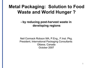 1
Metal Packaging: Solution to Food
Waste and World Hunger ?
- by reducing post-harvest waste in
developing regions
Neil Cormack Robson MA, P.Eng., F.Inst. Pkg.
President, International Packaging Consultants
Ottawa, Canada
October 2007
 