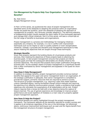 Can Management by Projects Help Your Organization - Part II: What Are the
Benefits?

By: Rob Cimini
Apogee Management Group


In Part I of this series, we questioned the value of project management and
identified some of the obstacles to adopting the practices within an organization.
Thirdly we posed the question, given the obstacles of adopting the approach of
management by projects, why seriously consider adopting it. The alarming statistics
of disappointing project results exposed the stark reality of how businesses approach
and manage their critical initiatives. Part II of this series, will take a critical look at
the full range of benefits to businesses and organizations.

Project management is a process and methodology for managing initiatives -
essentially any initiative. For example, it is not in conflict with improvement
techniques such as Six Sigma or Lean or quality systems or even reorganization
initiatives. Instead, it provides the discipline and management techniques to help
assure meeting the objectives that are sought through these techniques.

Strategic Benefits
Given that projects represent the building blocks of a businesses products and
services, then meeting the objectives of these projects leads to attaining the
business goals. In fact project management ensures that projects are tied to
business goals and that the subsequent deliverables are directly linked to the
business objectives. This ensures that projects have proper justification through the
business plan. So the strategic aspect of project management is a significant benefit
that is often overlooked by senior management and bypassed in the quest for short-
term results.

How Does it Help Management?
In addition to strategic benefits, project management provides numerous tactical
benefits that appeal to the upper and senior management level in an organization. If
the strategic justification is adequate, then senior management is compelled to
provide the support, primarily resources that are required to achieve success.
The structure of project management, e.g. requiring a plan that meets essential
criteria (identified below), having formalized change control methods and requiring
the planning of an effective communication process, instills a confidence that project
objectives and ultimately the expectations of all stakeholders will be met. Project
closure requires that a review be held with a key objective being the capture of
lessons learned. The use of gained experience and knowledge to improve project
performance and avoid repetition of mistakes is a main–stay of a properly applied
project management approach.

How Does It Help the Project?
The tactical benefits are clearly highlighted through the project management
framework. The framework address all the elements required for project success and
it applies to all initiatives regardless of the size or the technology. As referenced
above, continuous improvement techniques such as Lean and Six Sigma benefit from
the management structure of project management.




                                         Page 1 of 2
 