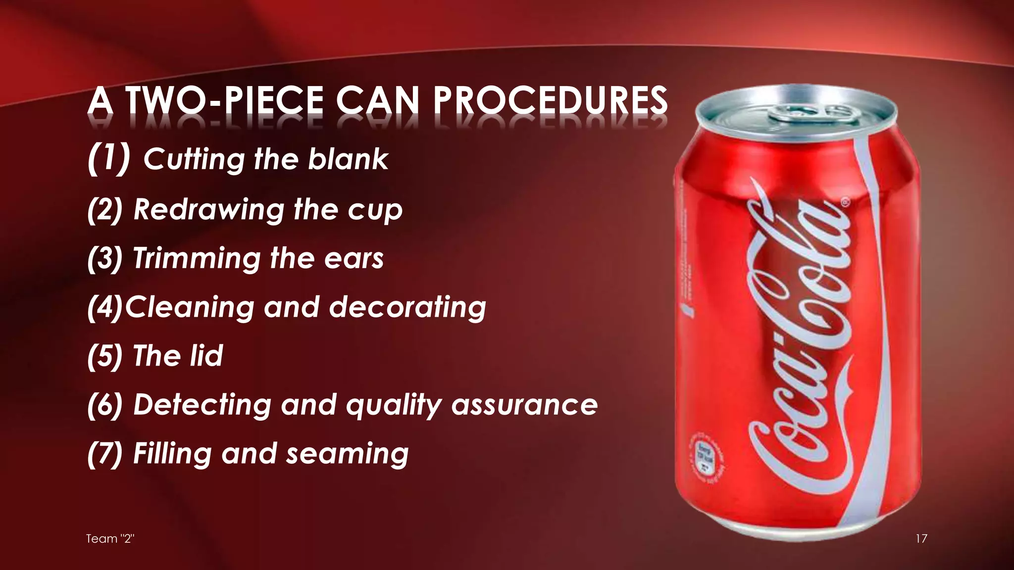 (1) Cutting the blank
(2) Redrawing the cup
(3) Trimming the ears
(4)Cleaning and decorating
(5) The lid
(6) Detecting and quality assurance
(7) Filling and seaming
A TWO-PIECE CAN PROCEDURES
Team "2" 17
 