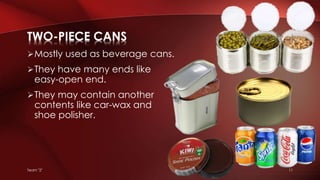 Team "2" 11
Mostly used as beverage cans.
They have many ends like
easy-open end.
They may contain another
contents like car-wax and
shoe polisher.
TWO-PIECE CANS
 
