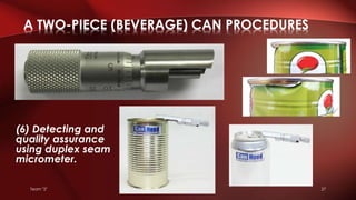 Team "2" 27
(6) Detecting and
quality assurance
using duplex seam
micrometer.
A TWO-PIECE (BEVERAGE) CAN PROCEDURES
 