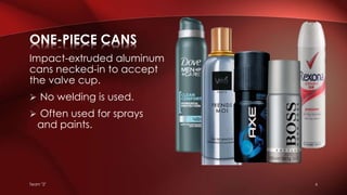 Team "2" 6
Impact-extruded aluminum
cans necked-in to accept
the valve cup.
 No welding is used.
 Often used for sprays
and paints.
ONE-PIECE CANS
 