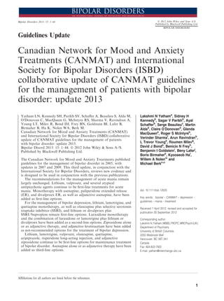 Guidelines Update
Canadian Network for Mood and Anxiety
Treatments (CANMAT) and International
Society for Bipolar Disorders (ISBD)
collaborative update of CANMAT guidelines
for the management of patients with bipolar
disorder: update 2013
Yatham LN, Kennedy SH, Parikh SV, Schaﬀer A, Beaulieu S, Alda M,
OÕDonovan C, MacQueen G, McIntyre RS, Sharma V, Ravindran A,
Young LT, Milev R, Bond DJ, Frey BN, Goldstein BI, Lafer B,
Birmaher B, Ha K, Nolen WA, Berk M.
Canadian Network for Mood and Anxiety Treatments (CANMAT)
and International Society for Bipolar Disorders (ISBD) collaborative
update of CANMAT guidelines for the management of patients
with bipolar disorder: update 2013.
Bipolar Disord 2013: 15: 1–44. Ó 2012 John Wiley & Sons A ⁄ S.
Published by Blackwell Publishing Ltd.
The Canadian Network for Mood and Anxiety Treatments published
guidelines for the management of bipolar disorder in 2005, with
updates in 2007 and 2009. This third update, in conjunction with the
International Society for Bipolar Disorders, reviews new evidence and
is designed to be used in conjunction with the previous publications.
The recommendations for the management of acute mania remain
largely unchanged. Lithium, valproate, and several atypical
antipsychotic agents continue to be ﬁrst-line treatments for acute
mania. Monotherapy with asenapine, paliperidone extended release
(ER), and divalproex ER, as well as adjunctive asenapine, have been
added as ﬁrst-line options.
For the management of bipolar depression, lithium, lamotrigine, and
quetiapine monotherapy, as well as olanzapine plus selective serotonin
reuptake inhibitor (SSRI), and lithium or divalproex plus
SSRI ⁄ bupropion remain ﬁrst-line options. Lurasidone monotherapy
and the combination of lurasidone or lamotrigine plus lithium or
divalproex have been added as a second-line options. Ziprasidone alone
or as adjunctive therapy, and adjunctive levetiracetam have been added
as not-recommended options for the treatment of bipolar depression.
Lithium, lamotrigine, valproate, olanzapine, quetiapine,
aripiprazole, risperidone long-acting injection, and adjunctive
ziprasidone continue to be ﬁrst-line options for maintenance treatment
of bipolar disorder. Asenapine alone or as adjunctive therapy have been
added as third-line options.
Lakshmi N Yathama
, Sidney H
Kennedyb
, Sagar V Parikhb
, Ayal
Schafferb
, Serge Beaulieuc
, Martin
Aldad
, Claire OÕDonovand
, Glenda
MacQueene
, Roger S McIntyreb
,
Verinder Sharmaf
, Arun Ravindranb
,
L Trevor Younga
, Roumen Milevg
,
David J Bonda
, Benicio N Freyh
,
Benjamin I Goldsteini
, Beny Laferj
,
Boris Birmaherk
, Kyooseob Hal
,
Willem A Nolenm
and
Michael Berkn,o
doi: 10.1111/bdi.12025
Key words: bipolar – CANMAT – depression –
guidelines – mania – treatment
Received 1 April 2012, revised and accepted for
publication 30 September 2012
Corresponding author:
Lakshmi N.Yatham,MBBS,FRCPC,MRCPsych(UK)
Department of Psychiatry
University of British Columbia
2255 Wesbrook Mall
Vancouver, BC V6T 2A1
Canada
Fax: 604-822-7922
E-mail: yatham@interchange.ubc.ca
Aﬃlilations for all authors are listed before the references.
Bipolar Disorders 2013: 15: 1–44 Ó 2012 John Wiley and Sons A/S
Published by Blackwell Publishing Ltd.
BIPOLAR DISORDERS
1
 