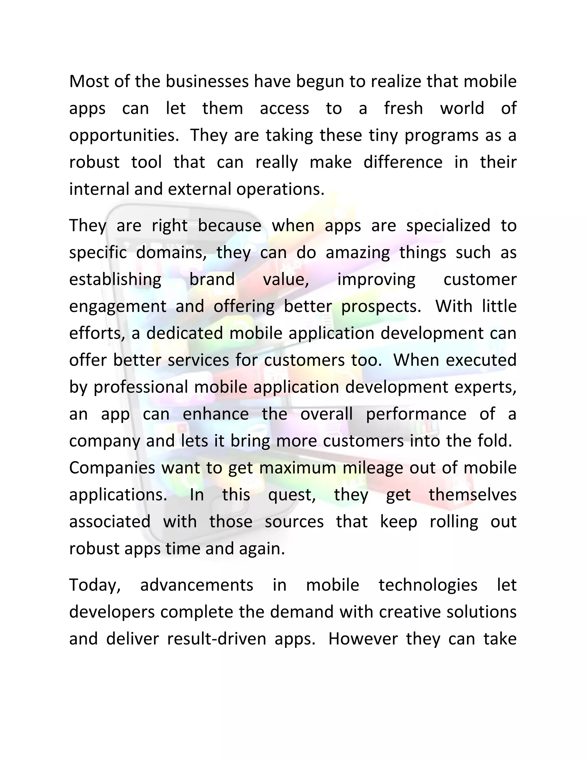 Most of the businesses have begun to realize that mobile apps can let them access to a fresh world of opportunities. They are taking these tiny programs as a robust tool that can really make difference in their internal and external operations. 
They are right because when apps are specialized to specific domains, they can do amazing things such as establishing brand value, improving customer engagement and offering better prospects. With little efforts, a dedicated mobile application development can offer better services for customers too. When executed by professional mobile application development experts, an app can enhance the overall performance of a company and lets it bring more customers into the fold. Companies want to get maximum mileage out of mobile applications. In this quest, they get themselves associated with those sources that keep rolling out robust apps time and again. 
Today, advancements in mobile technologies let developers complete the demand with creative solutions and deliver result-driven apps. However they can take  