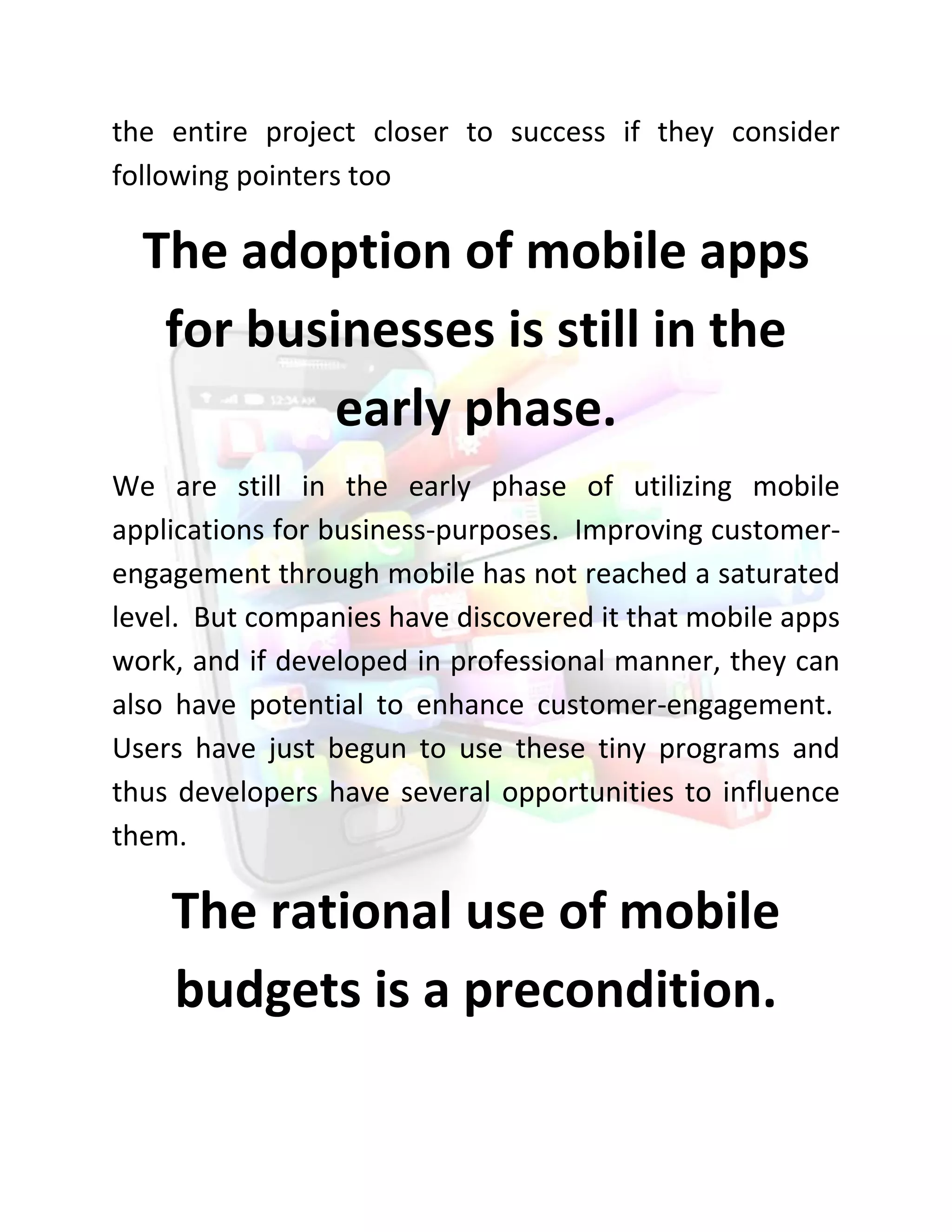 the entire project closer to success if they consider following pointers too 
The adoption of mobile apps for businesses is still in the early phase. 
We are still in the early phase of utilizing mobile applications for business-purposes. Improving customer- engagement through mobile has not reached a saturated level. But companies have discovered it that mobile apps work, and if developed in professional manner, they can also have potential to enhance customer-engagement. Users have just begun to use these tiny programs and thus developers have several opportunities to influence them. 
The rational use of mobile budgets is a precondition.  