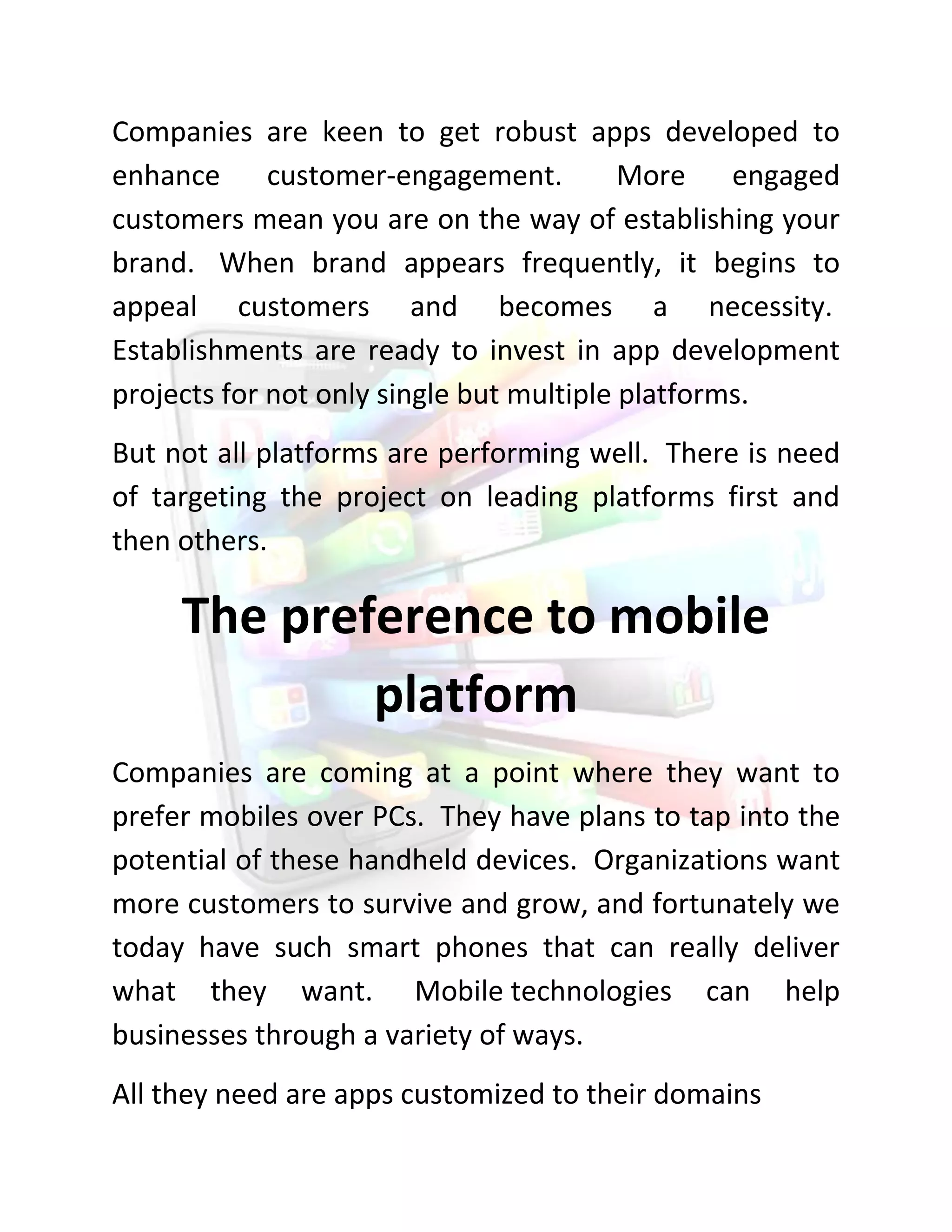 Companies are keen to get robust apps developed to enhance customer-engagement. More engaged customers mean you are on the way of establishing your brand. When brand appears frequently, it begins to appeal customers and becomes a necessity. Establishments are ready to invest in app development projects for not only single but multiple platforms. 
But not all platforms are performing well. There is need of targeting the project on leading platforms first and then others. 
The preference to mobile platform 
Companies are coming at a point where they want to prefer mobiles over PCs. They have plans to tap into the potential of these handheld devices. Organizations want more customers to survive and grow, and fortunately we today have such smart phones that can really deliver what they want. Mobile technologies can help businesses through a variety of ways. 
All they need are apps customized to their domains  