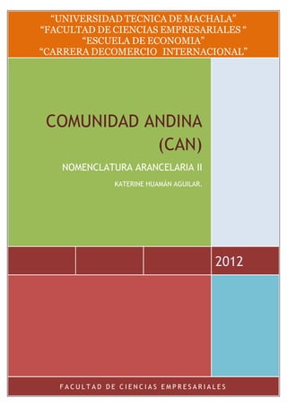 “UNIVERSIDAD TECNICA DE MACHALA”
“FACULTAD DE CIENCIAS EMPRESARIALES “
       “ESCUELA DE ECONOMIA”
“CARRERA DECOMERCIO INTERNACIONAL”




 COMUNIDAD ANDINA
            (CAN)
    NOMENCLATURA ARANCELARIA II
              KATERINE HUAMÁN AGUILAR.




                                         2012




   FACULTAD DE CIENCIAS EMPRESARIALES
 