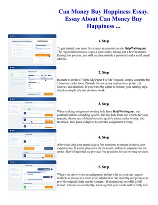 Can Money Buy Happiness Essay.
Essay About Can Money Buy
Happiness ...
1. Step
To get started, you must first create an account on site HelpWriting.net.
The registration process is quick and simple, taking just a few moments.
During this process, you will need to provide a password and a valid email
address.
2. Step
In order to create a "Write My Paper For Me" request, simply complete the
10-minute order form. Provide the necessary instructions, preferred
sources, and deadline. If you want the writer to imitate your writing style,
attach a sample of your previous work.
3. Step
When seeking assignment writing help from HelpWriting.net, our
platform utilizes a bidding system. Review bids from our writers for your
request, choose one of them based on qualifications, order history, and
feedback, then place a deposit to start the assignment writing.
4. Step
After receiving your paper, take a few moments to ensure it meets your
expectations. If you're pleased with the result, authorize payment for the
writer. Don't forget that we provide free revisions for our writing services.
5. Step
When you opt to write an assignment online with us, you can request
multiple revisions to ensure your satisfaction. We stand by our promise to
provide original, high-quality content - if plagiarized, we offer a full
refund. Choose us confidently, knowing that your needs will be fully met.
Can Money Buy Happiness Essay. Essay About Can Money Buy Happiness ... Can Money Buy Happiness Essay.
Essay About Can Money Buy Happiness ...
 