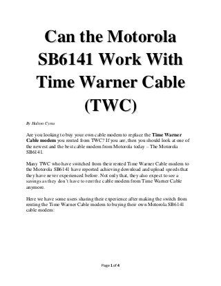 Can the Motorola
SB6141 Work With
Time Warner Cable
(TWC)
By Halton Cyrus

Are you looking to buy your own cable modem to replace the Time Warner
Cable modem you rented from TWC? If you are, then you should look at one of
the newest and the best cable modem from Motorola today – The Motorola
SB6141.
Many TWC who have switched from their rented Time Warner Cable modem to
the Motorola SB6141 have reported achieving download and upload speeds that
they have never experienced before. Not only that, they also expect to see a
savings as they don’t have to rent the cable modem from Time Warner Cable
anymore.
Here we have some users sharing their experience after making the switch from
renting the Time Warner Cable modem to buying their own Motorola SB6141
cable modem:

Page 1 of 4

 