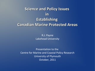 Science and Policy Issues
              in
         Establishing
Canadian Marine Protected Areas

                 R.J. Payne
             Lakehead University


             Presentation to the
 Centre for Marine and Coastal Policy Research
            University of Plymouth
                October, 2011
 