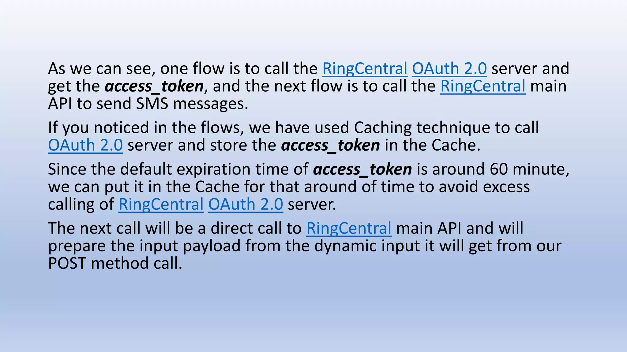 As we can see, one flow is to call the RingCentral OAuth 2.0 server and
get the access_token, and the next flow is to call the RingCentral main
API to send SMS messages.
If you noticed in the flows, we have used Caching technique to call
OAuth 2.0 server and store the access_token in the Cache.
Since the default expiration time of access_token is around 60 minute,
we can put it in the Cache for that around of time to avoid excess
calling of RingCentral OAuth 2.0 server.
The next call will be a direct call to RingCentral main API and will
prepare the input payload from the dynamic input it will get from our
POST method call.
 