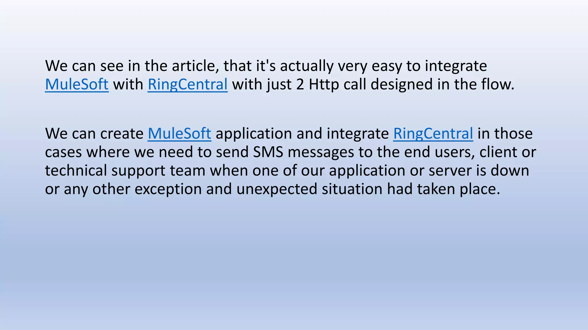 We can see in the article, that it's actually very easy to integrate
MuleSoft with RingCentral with just 2 Http call designed in the flow.
We can create MuleSoft application and integrate RingCentral in those
cases where we need to send SMS messages to the end users, client or
technical support team when one of our application or server is down
or any other exception and unexpected situation had taken place.
 
