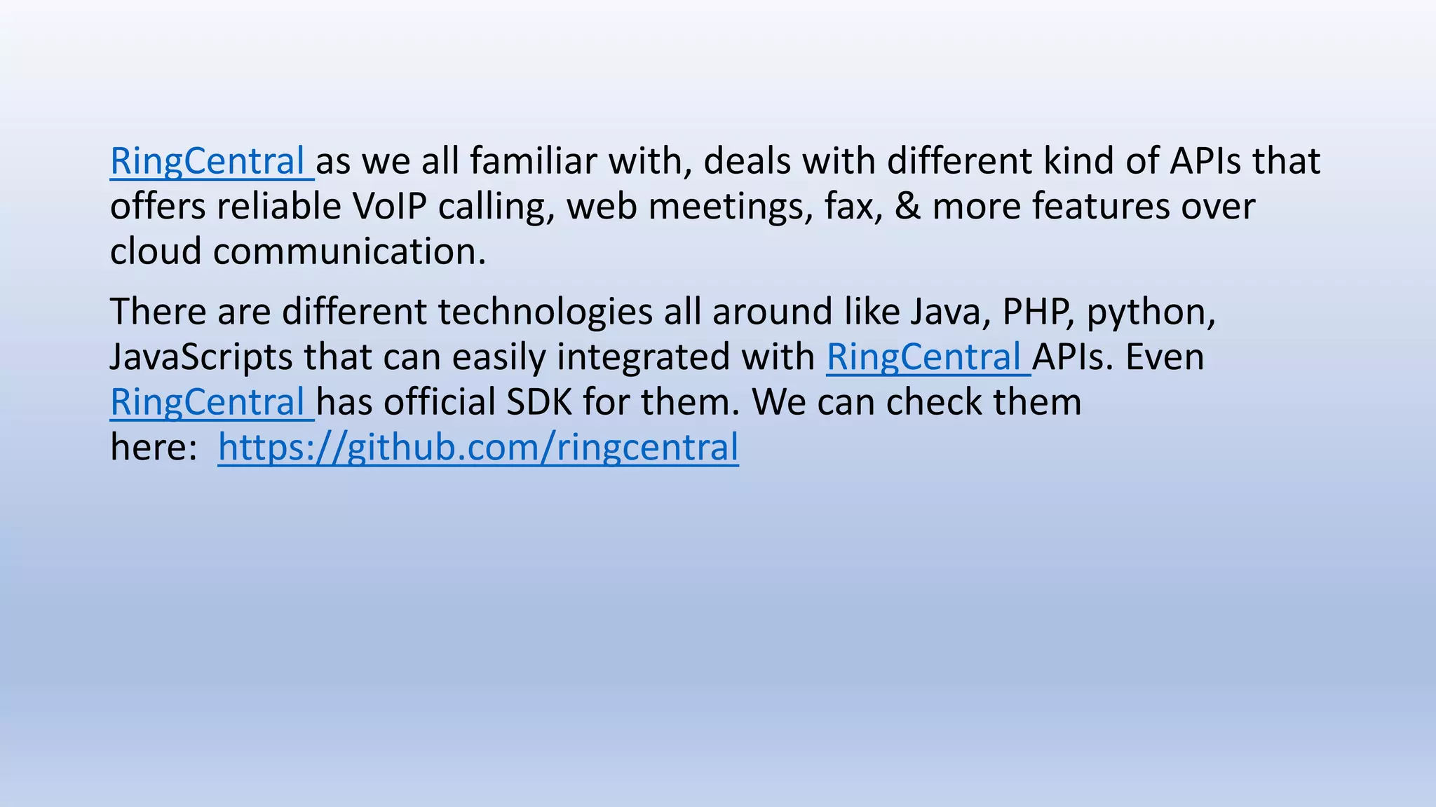 RingCentral as we all familiar with, deals with different kind of APIs that
offers reliable VoIP calling, web meetings, fax, & more features over
cloud communication.
There are different technologies all around like Java, PHP, python,
JavaScripts that can easily integrated with RingCentral APIs. Even
RingCentral has official SDK for them. We can check them
here: https://github.com/ringcentral
 