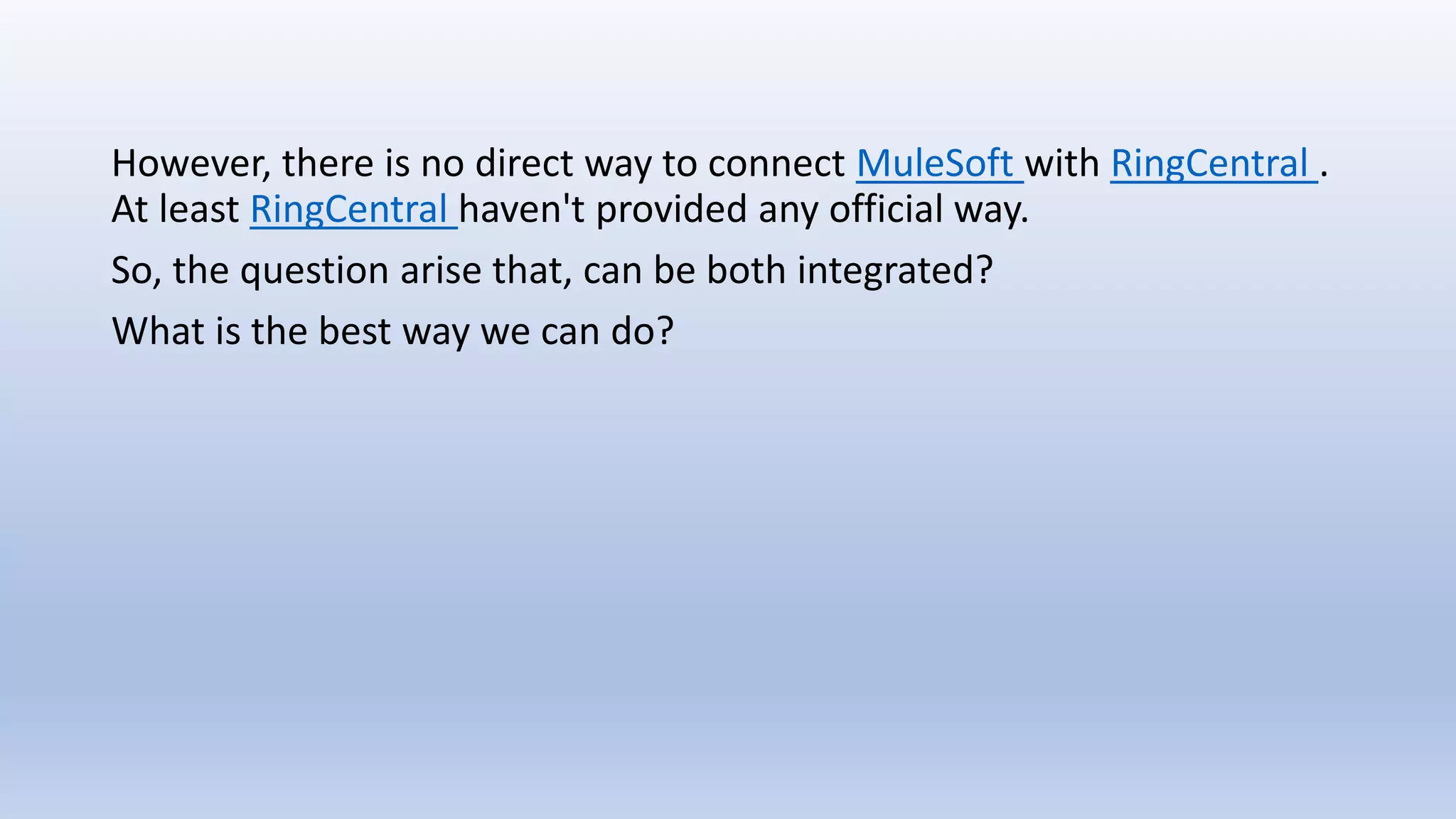 However, there is no direct way to connect MuleSoft with RingCentral .
At least RingCentral haven't provided any official way.
So, the question arise that, can be both integrated?
What is the best way we can do?
 