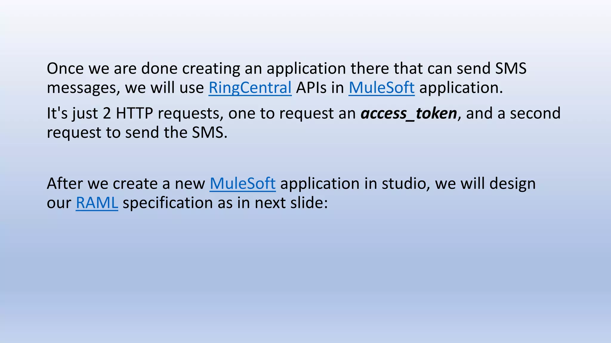 Once we are done creating an application there that can send SMS
messages, we will use RingCentral APIs in MuleSoft application.
It's just 2 HTTP requests, one to request an access_token, and a second
request to send the SMS.
After we create a new MuleSoft application in studio, we will design
our RAML specification as in next slide:
 
