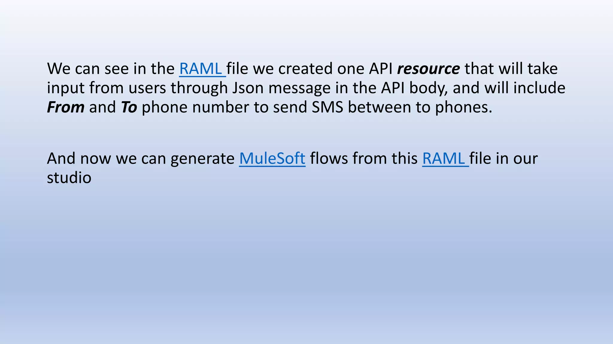 We can see in the RAML file we created one API resource that will take
input from users through Json message in the API body, and will include
From and To phone number to send SMS between to phones.
And now we can generate MuleSoft flows from this RAML file in our
studio
 