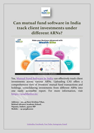 Linkedin, Facebook, You Tube, Instagram, Email
Can mutual fund software in India
track client investments under
different ARNs?
Yes, Mutual Fund Software in India can effectively track client
investments across various ARNs. Uploading CAS offers a
comprehensive view of investors’ mutual fund transactions and
holdings, consolidating investments from different ARNs into
one easily accessible report. For more information, visit
https://wealthelite.in/
Address: - 201, 45 Hare Krishna Vihar,
Behind Advance Academy School,
Nipania, Indore, 452010 MP
Mobile: - +91 9039822000
 