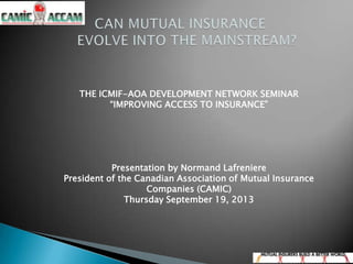 THE ICMIF-AOA DEVELOPMENT NETWORK SEMINAR
“IMPROVING ACCESS TO INSURANCE”
Presentation by Normand Lafreniere
President of the Canadian Association of Mutual Insurance
Companies (CAMIC)
Thursday September 19, 2013
 