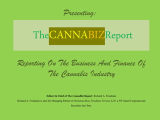Presenting:
TheCANNABIZReport
Reporting On The Business And Finance Of
The Cannabis Industry
Editor In Chief of The CannaBiz Report: Richard A. Friedman
Richard A. Friedman is also the Managing Partner of Sichenzia Ross Friedman Ference LLP, a NY-based Corporate and
Securitieslaw firm.
 