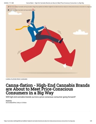 6/29/22, 7:11 AM Canna-flation - High-End Cannabis Brands are About to Meet Price-Conscious Consumers in a Big Way
https://cannabis.net/blog/b2b/cannaflation-highend-cannabis-brands-are-about-to-meet-priceconscious-consumers-in-a-big-way 2/8
CANNA-FLATION PRICE CANNABIS
Canna-flation - High-End Cannabis Brands
are About to Meet Price-Conscious
Consumers in a Big Way
Will high end cannabis brands survive a price conscious consumer going forward?
Posted by:

BostonBakedPete, today at 12:00am
 Edit Article (https://cannabis.net/mycannabis/c-blog-entry/update/cannaflation-highend-cannabis-brands-are-about-to-meet-priceconscious-consumers-in-a-big-way)
 Article List (https://cannabis.net/mycannabis/c-blog)
 