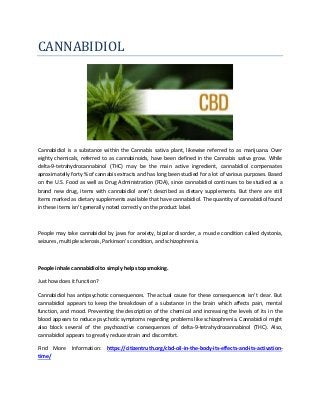 CANNABIDIOL
Cannabidiol is a substance within the Cannabis sativa plant, likewise referred to as marijuana. Over
eighty chemicals, referred to as cannabinoids, have been defined in the Cannabis sativa grow. While
delta-9-tetrahydrocannabinol (THC) may be the main active ingredient, cannabidiol compensates
aproximatelly forty % of cannabis extracts and has long been studied for a lot of various purposes. Based
on the U.S. Food as well as Drug Administration (FDA), since cannabidiol continues to be studied as a
brand new drug, items with cannabidiol aren't described as dietary supplements. But there are still
items marked as dietary supplements available that have cannabidiol. The quantity of cannabidiol found
in these items isn't generally noted correctly on the product label.
People may take cannabidiol by jaws for anxiety, bipolar disorder, a muscle condition called dystonia,
seizures, multiple sclerosis, Parkinson's condition, and schizophrenia.
People inhale cannabidiol to simply help stop smoking.
Just how does it function?
Cannabidiol has antipsychotic consequences. The actual cause for these consequences isn't clear. But
cannabidiol appears to keep the breakdown of a substance in the brain which affects pain, mental
function, and mood. Preventing the description of the chemical and increasing the levels of its in the
blood appears to reduce psychotic symptoms regarding problems like schizophrenia. Cannabidiol might
also block several of the psychoactive consequences of delta-9-tetrahydrocannabinol (THC). Also,
cannabidiol appears to greatly reduce strain and discomfort.
Find More Information: https://citizentruth.org/cbd-oil-in-the-body-its-effects-and-its-activation-
time/
 